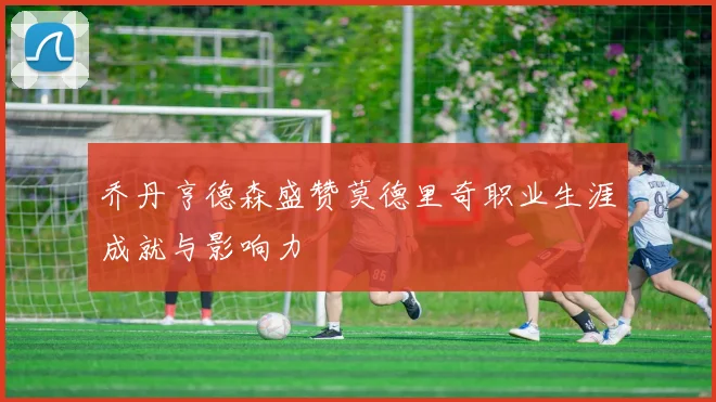 乔丹亨德森盛赞莫德里奇职业生涯成就与影响力