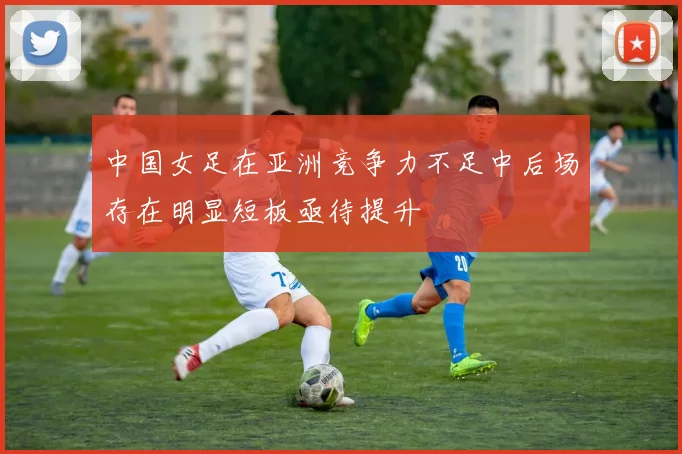 中国女足在亚洲竞争力不足中后场存在明显短板亟待提升
