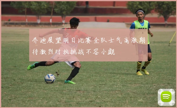乔迪展望明日比赛全队士气高涨期待激烈对抗挑战不容小觑