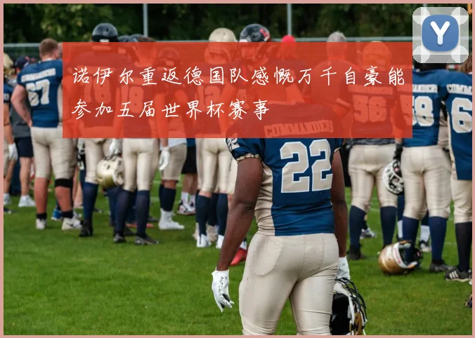 诺伊尔重返德国队感慨万千自豪能参加五届世界杯赛事