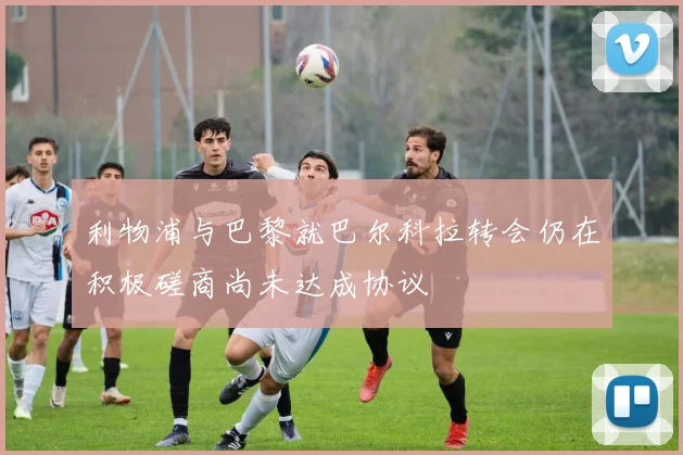 利物浦与巴黎就巴尔科拉转会仍在积极磋商尚未达成协议