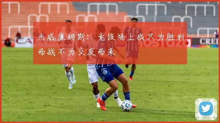杰威廉姆斯：竞技场上我只为胜利而战不为交友而来