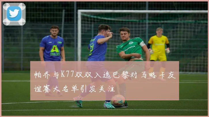 帕乔与K77双双入选巴黎对马略卡友谊赛大名单引发关注