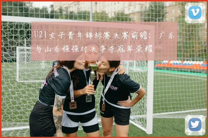 U21女子青年锦标赛决赛前瞻：广东与山东强强对决争夺冠军荣耀