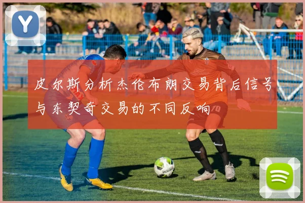 皮尔斯分析杰伦布朗交易背后信号与东契奇交易的不同反响