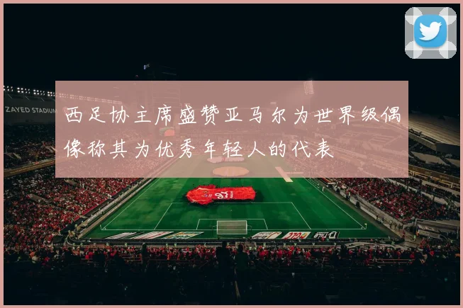 西足协主席盛赞亚马尔为世界级偶像称其为优秀年轻人的代表