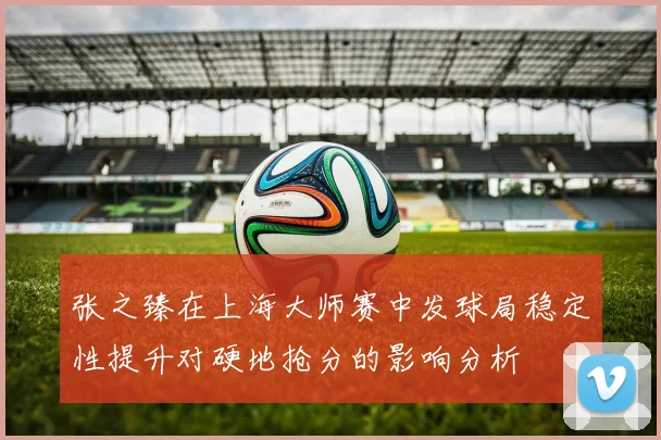 张之臻在上海大师赛中发球局稳定性提升对硬地抢分的影响分析