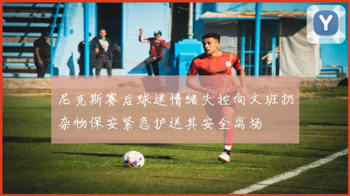 尼克斯赛后球迷情绪失控向文班扔杂物保安紧急护送其安全离场