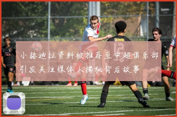 小赫迪拉资料被推荐至中超俱乐部引发关注媒体人揭秘背后故事