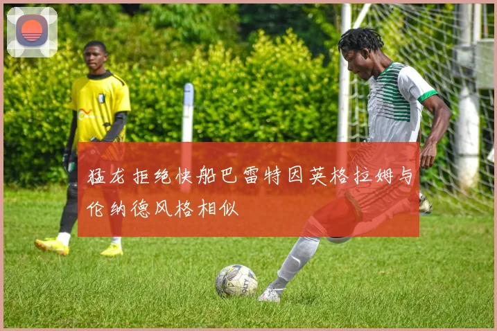 猛龙拒绝快船巴雷特因英格拉姆与伦纳德风格相似