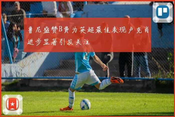 鲁尼盛赞B费为英超最佳表现卢克肖进步显著引发关注