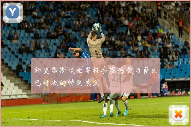 约克雷斯谈世界杯参赛感受与萨利巴对决的特别意义