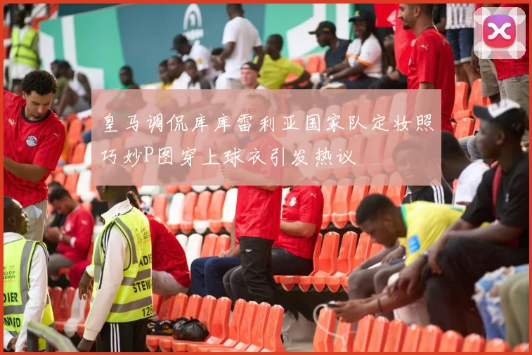 皇马调侃库库雷利亚国家队定妆照巧妙P图穿上球衣引发热议