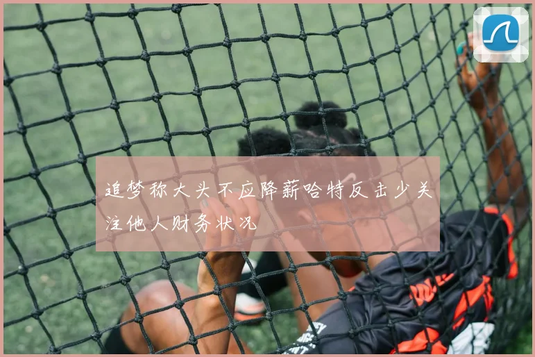 追梦称大头不应降薪哈特反击少关注他人财务状况