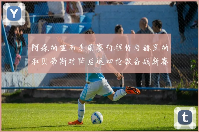 阿森纳宣布季前赛行程将与赫罗纳和贝蒂斯对阵后返回伦敦备战新赛季