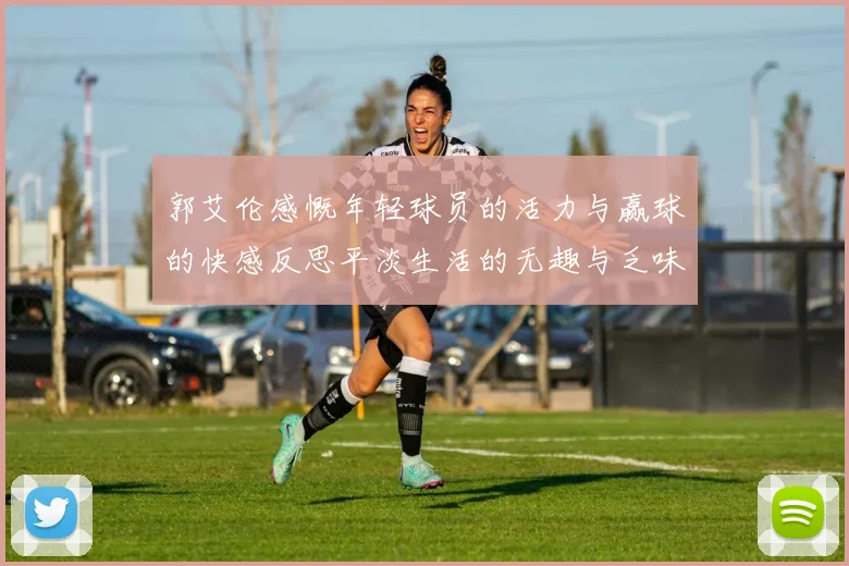 郭艾伦感慨年轻球员的活力与赢球的快感反思平淡生活的无趣与乏味