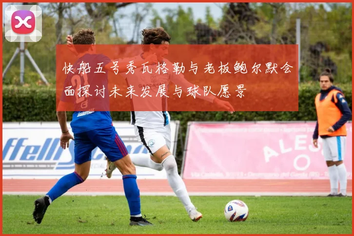 快船五号秀瓦格勒与老板鲍尔默会面探讨未来发展与球队愿景