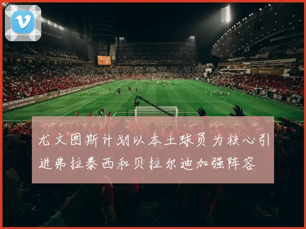 尤文图斯计划以本土球员为核心引进弗拉泰西和贝拉尔迪加强阵容