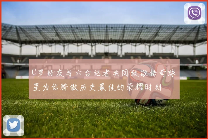 C罗好友与六台记者共同致敬传奇球星为你骄傲历史最佳的荣耀时刻