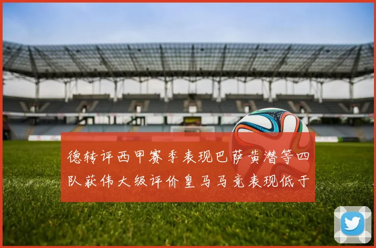 德转评西甲赛季表现巴萨黄潜等四队获伟大级评价皇马马竞表现低于预期