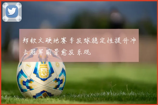 郑钦文硬地赛季发球稳定性提升冲击冠军前景愈发乐观