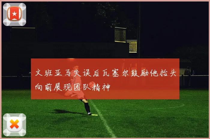 文班亚马失误后瓦塞尔鼓励他抬头向前展现团队精神