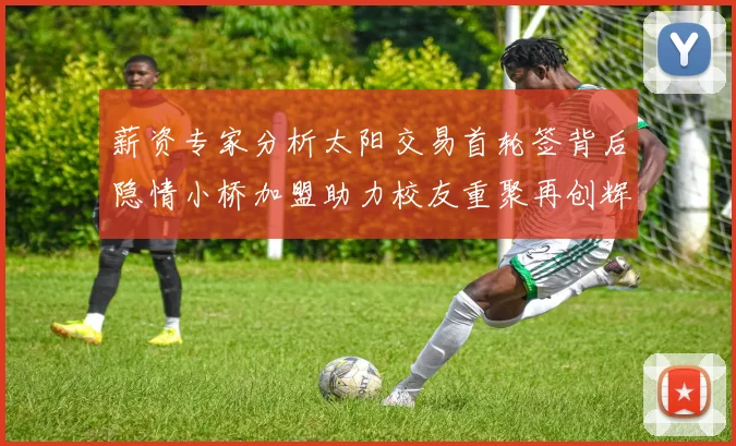 薪资专家分析太阳交易首轮签背后隐情小桥加盟助力校友重聚再创辉煌