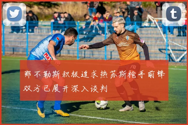 那不勒斯积极追求热苏斯枪手前锋双方已展开深入谈判